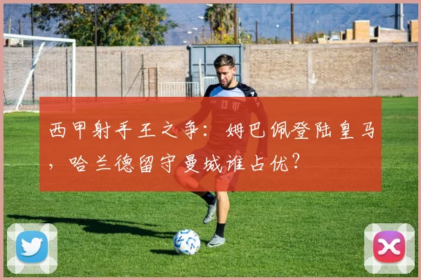 西甲射手王之争：姆巴佩登陆皇马，哈兰德留守曼城谁占优？