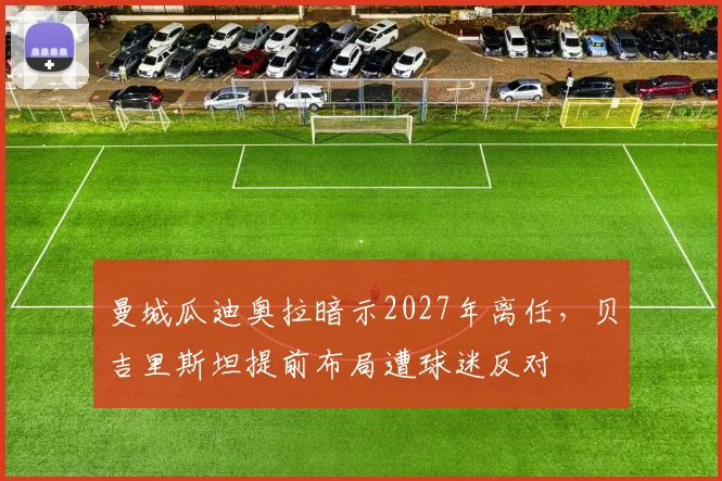 曼城瓜迪奥拉暗示2027年离任，贝吉里斯坦提前布局遭球迷反对