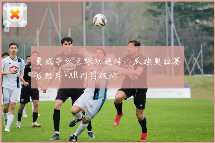 曼城争议点球助逆转，瓜迪奥拉赛后怒斥VAR判罚双标
