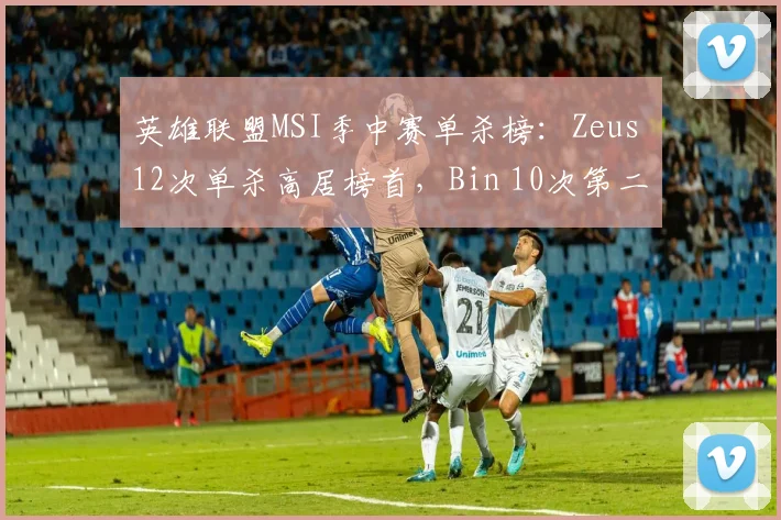 英雄联盟MSI季中赛单杀榜:Zeus 12次单杀高居榜首,Bin 10次第二