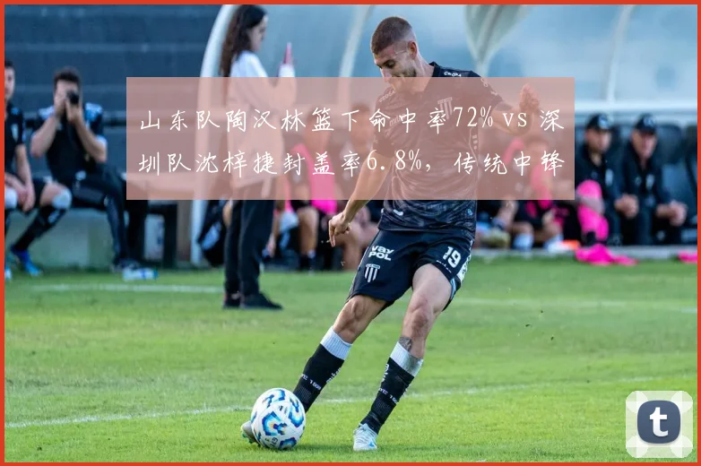 山东队陶汉林篮下命中率72% vs 深圳队沈梓捷封盖率6.8%，传统中锋与现代护框者之争