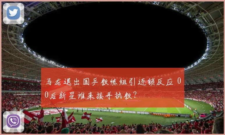 马龙退出国乒教练组引连锁反应 00后新星谁来接手执教?