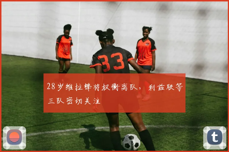 28岁维拉锋将权衡离队，利兹联等三队密切关注