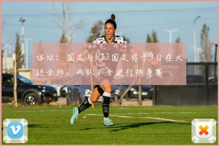 体坛：国足与U23国足将于9日在大连会师，两队不会进行热身赛
