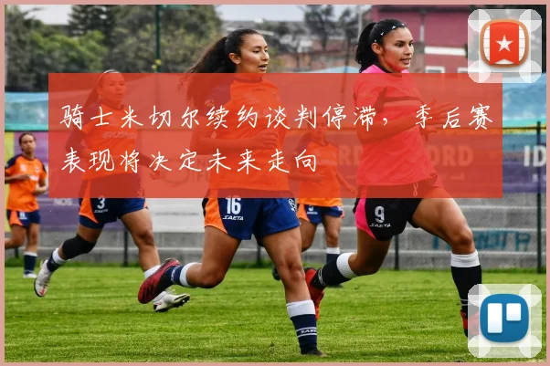 骑士米切尔续约谈判停滞，季后赛表现将决定未来走向