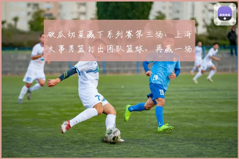 砍瓜切菜赢下系列赛第三场，上海久事男篮打出团队篮球，再赢一场就夺冠！